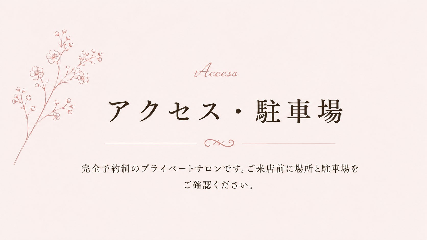 Access アクセス・駐車場 完全予約制のプライベートサロンです。ご来店前に場所と駐車場をご確認ください。