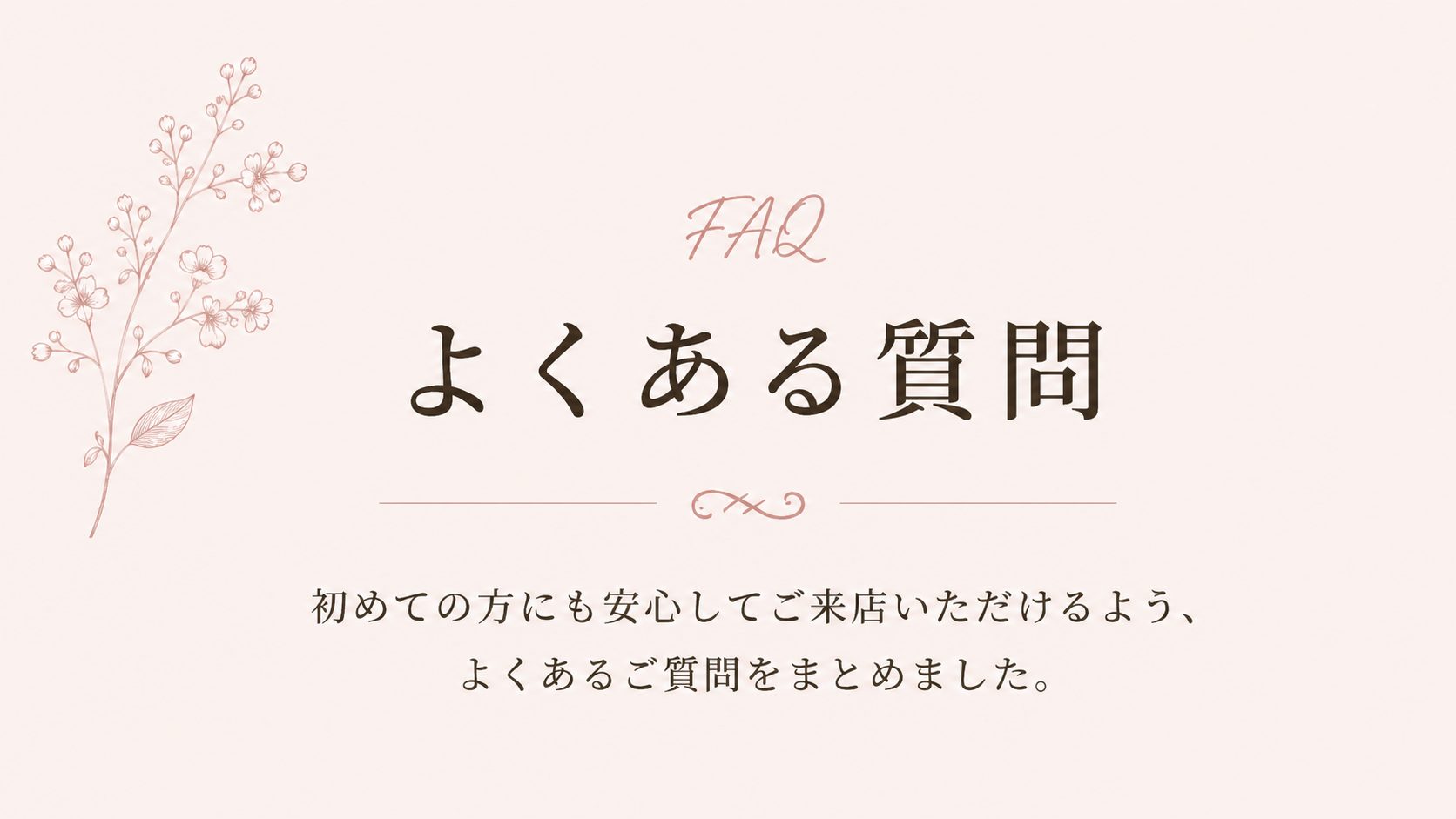 FAQ よくある質問 初めての方にも安心してご来店いただけるよう、よくあるご質問をまとめました。